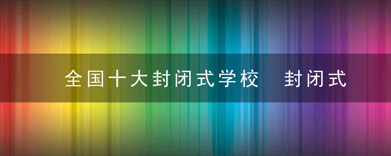 全国十大封闭式学校 封闭式学校介绍